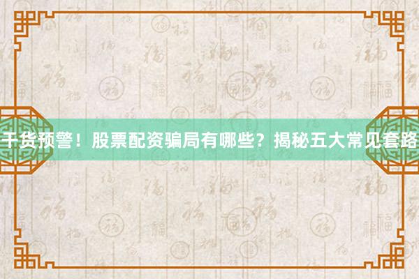 干货预警！股票配资骗局有哪些？揭秘五大常见套路