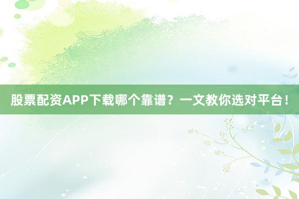 股票配资APP下载哪个靠谱？一文教你选对平台！