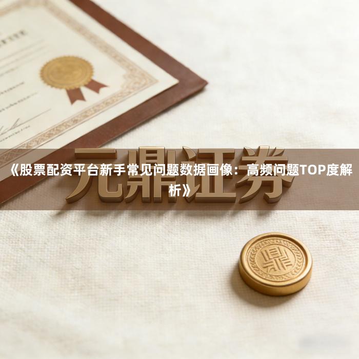 《股票配资平台新手常见问题数据画像：高频问题TOP度解析》