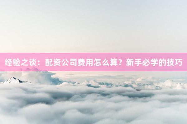 经验之谈：配资公司费用怎么算？新手必学的技巧