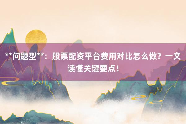 **问题型**：股票配资平台费用对比怎么做？一文读懂关键要点！