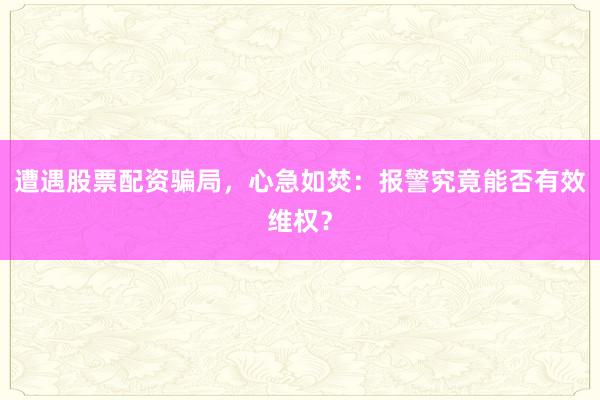 遭遇股票配资骗局，心急如焚：报警究竟能否有效维权？