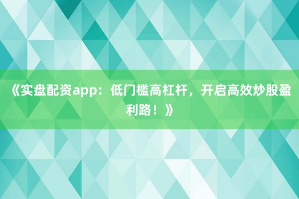 《实盘配资app：低门槛高杠杆，开启高效炒股盈利路！》