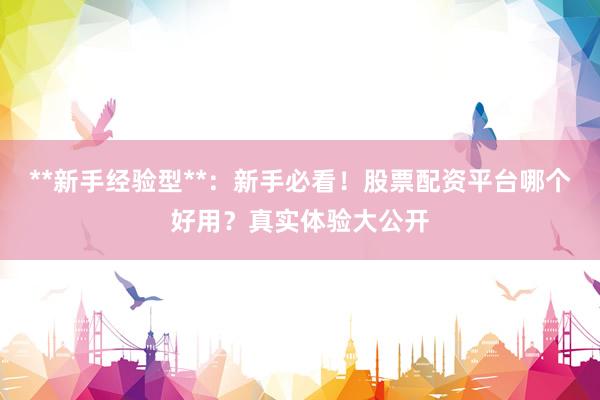 **新手经验型**：新手必看！股票配资平台哪个好用？真实体验大公开