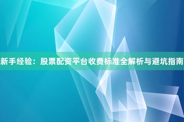 新手经验：股票配资平台收费标准全解析与避坑指南
