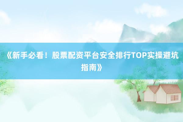 《新手必看！股票配资平台安全排行TOP实操避坑指南》