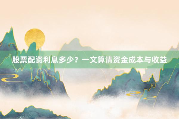 股票配资利息多少？一文算清资金成本与收益