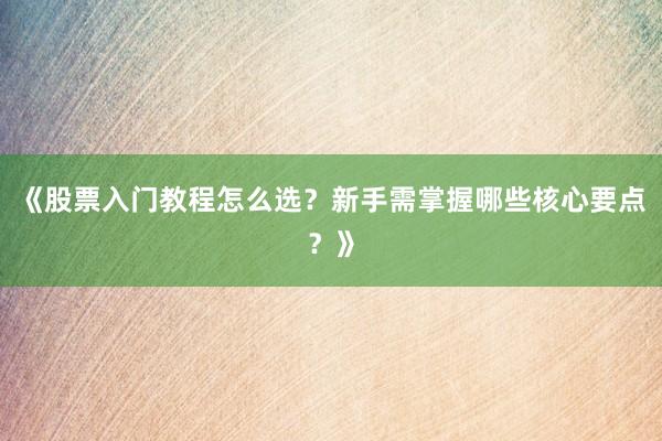 《股票入门教程怎么选？新手需掌握哪些核心要点？》