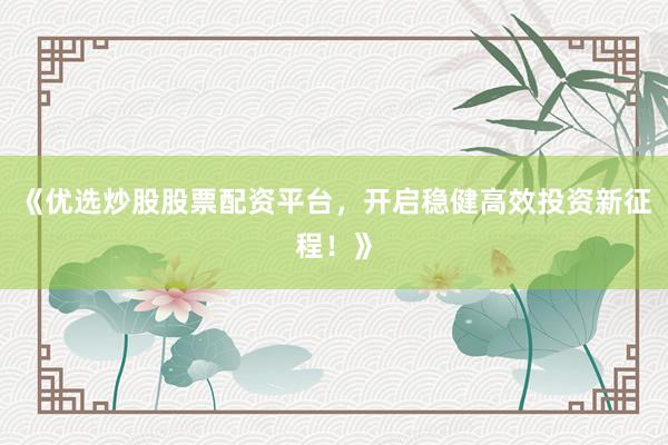 《优选炒股股票配资平台，开启稳健高效投资新征程！》