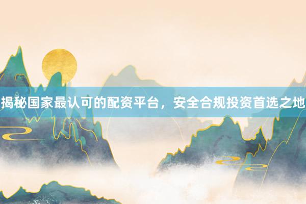 揭秘国家最认可的配资平台，安全合规投资首选之地