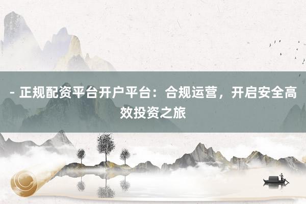 - 正规配资平台开户平台：合规运营，开启安全高效投资之旅