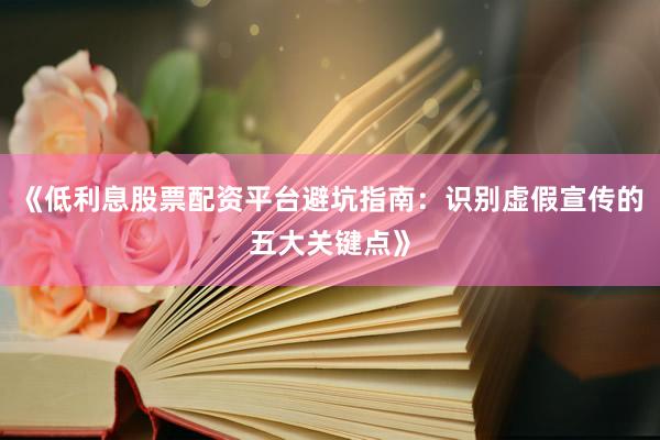 《低利息股票配资平台避坑指南：识别虚假宣传的五大关键点》