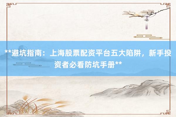 **避坑指南：上海股票配资平台五大陷阱，新手投资者必看防坑手册**