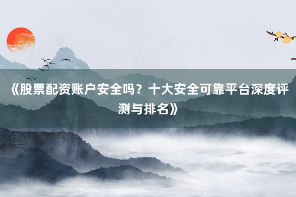 《股票配资账户安全吗？十大安全可靠平台深度评测与排名》