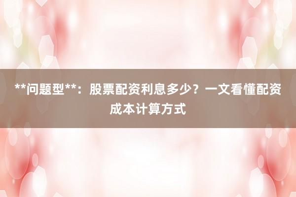 **问题型**：股票配资利息多少？一文看懂配资成本计算方式