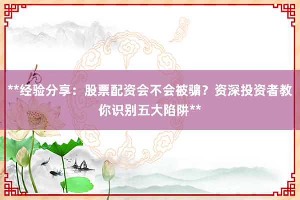 **经验分享：股票配资会不会被骗？资深投资者教你识别五大陷阱**