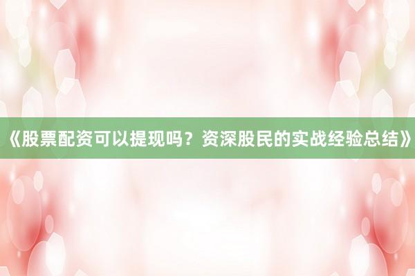 《股票配资可以提现吗？资深股民的实战经验总结》