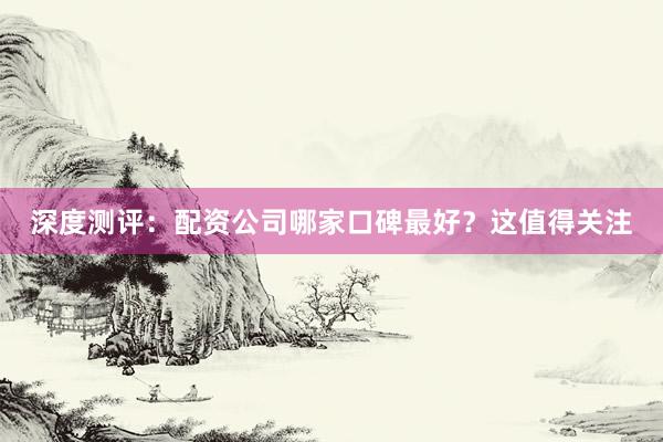 深度测评：配资公司哪家口碑最好？这值得关注