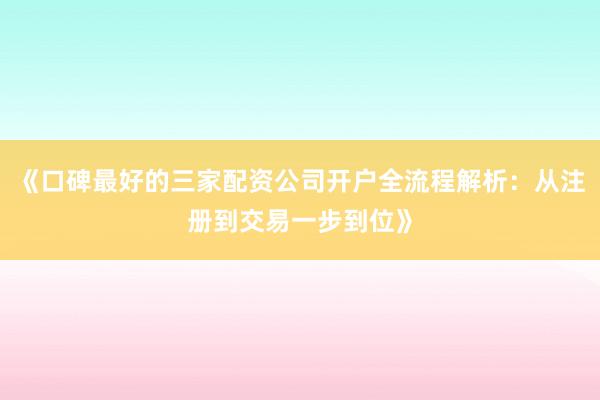 《口碑最好的三家配资公司开户全流程解析：从注册到交易一步到位》