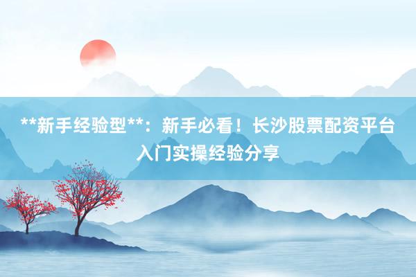 **新手经验型**：新手必看！长沙股票配资平台入门实操经验分享