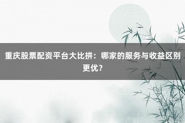 重庆股票配资平台大比拼：哪家的服务与收益区别更优？