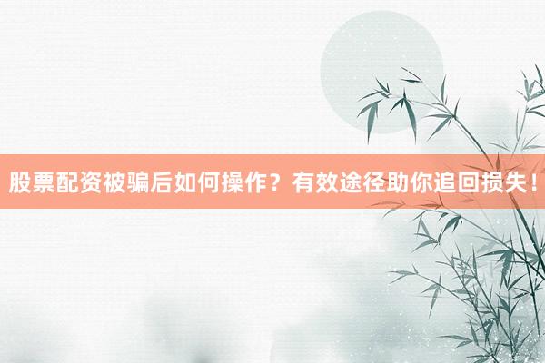 股票配资被骗后如何操作？有效途径助你追回损失！