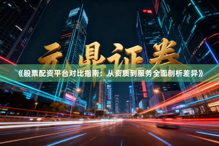 《股票配资平台对比指南：从资质到服务全面剖析差异》