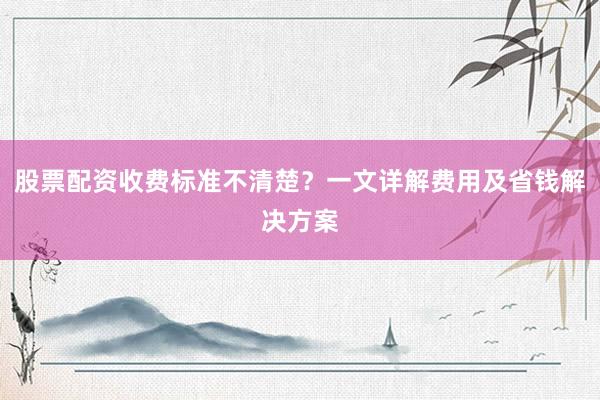 股票配资收费标准不清楚？一文详解费用及省钱解决方案