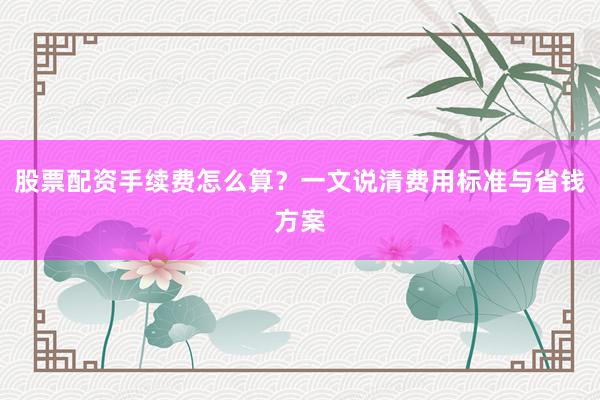 股票配资手续费怎么算？一文说清费用标准与省钱方案