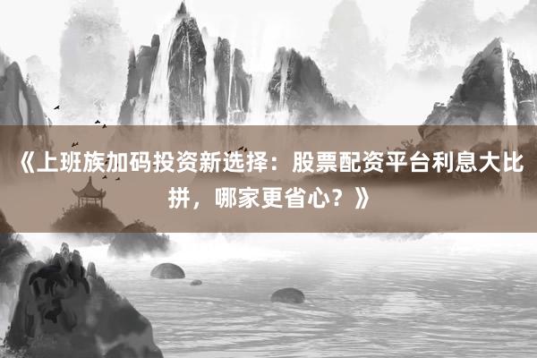 《上班族加码投资新选择：股票配资平台利息大比拼，哪家更省心？》