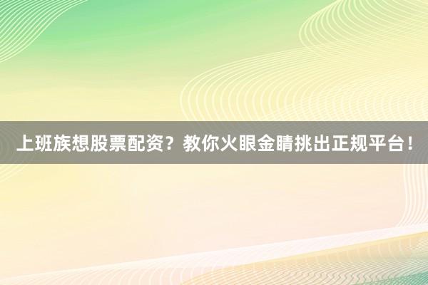 上班族想股票配资？教你火眼金睛挑出正规平台！