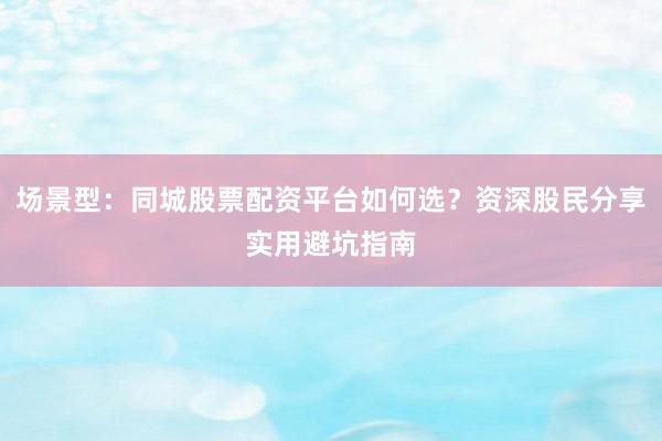场景型：同城股票配资平台如何选？资深股民分享实用避坑指南