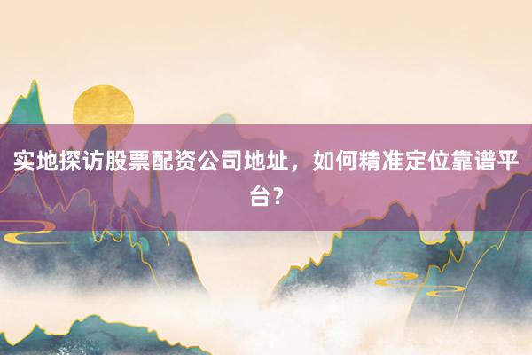实地探访股票配资公司地址，如何精准定位靠谱平台？