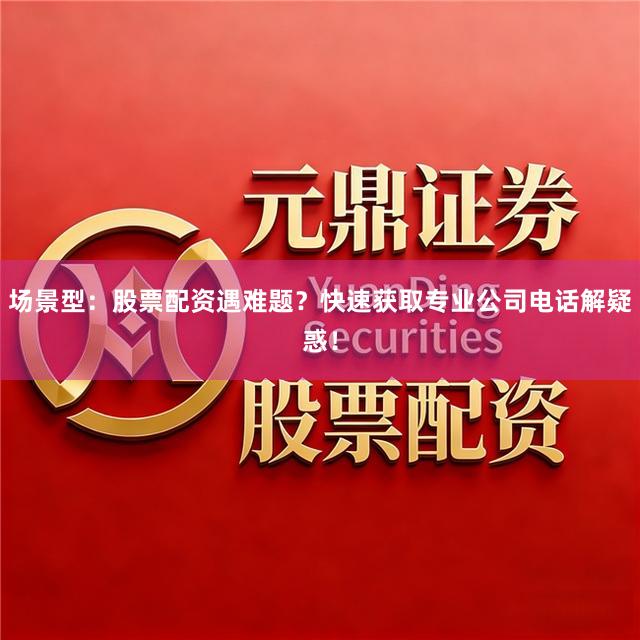 场景型：股票配资遇难题？快速获取专业公司电话解疑惑！