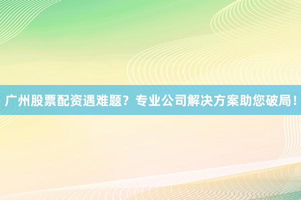 广州股票配资遇难题?专业公司解决方案助您破局!