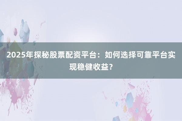 2025年探秘股票配资平台：如何选择可靠平台实现稳健收益？