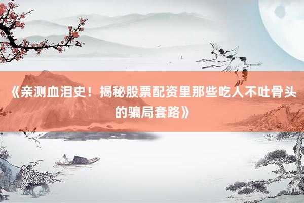 《亲测血泪史!揭秘股票配资里那些吃人不吐骨头的骗局套路》