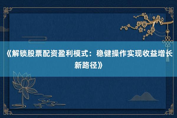 《解锁股票配资盈利模式:稳健操作实现收益增长新路径》