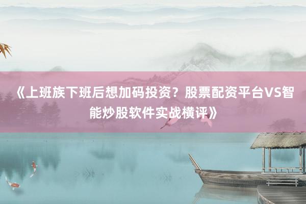 《上班族下班后想加码投资?股票配资平台VS智能炒股软件实战横评》