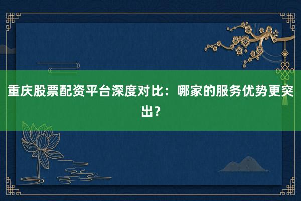 重庆股票配资平台深度对比：哪家的服务优势更突出？