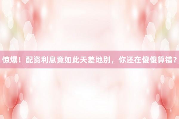 惊爆！配资利息竟如此天差地别，你还在傻傻算错？