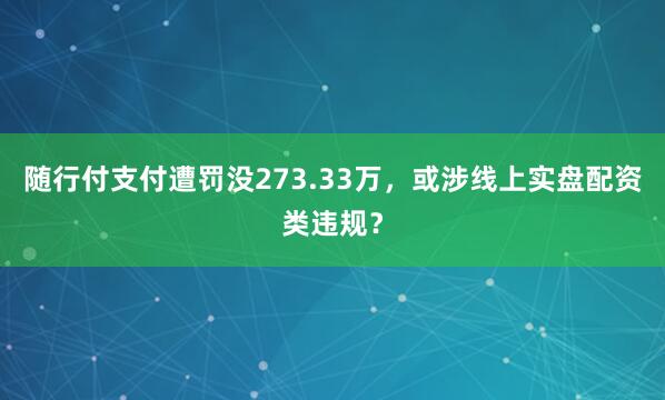 随行付支付遭罚没273.33万,或涉线上实盘配资类违规?