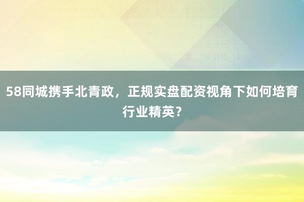 58同城携手北青政，正规实盘配资视角下如何培育行业精英？