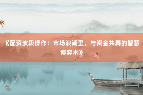 《配资波段操作：市场浪潮里，与资金共舞的智慧博弈术》