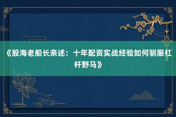 《股海老船长亲述：十年配资实战经验如何驯服杠杆野马》