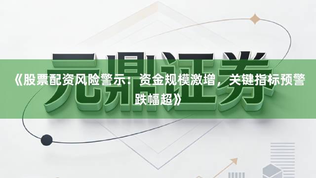 《股票配资风险警示：资金规模激增，关键指标预警跌幅超》