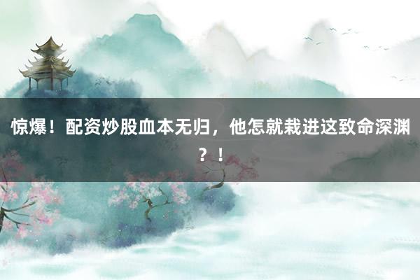 惊爆！配资炒股血本无归，他怎就栽进这致命深渊？！
