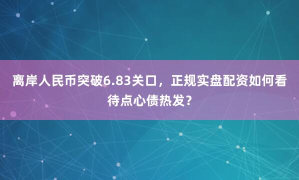 离岸人民币突破6.83关口，正规实盘配资如何看待点心债热发？
