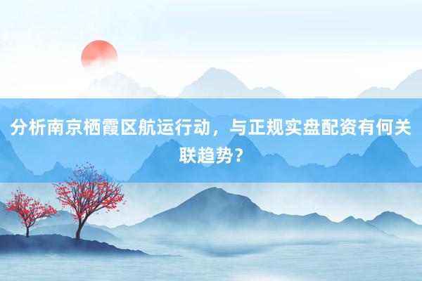 分析南京栖霞区航运行动，与正规实盘配资有何关联趋势？