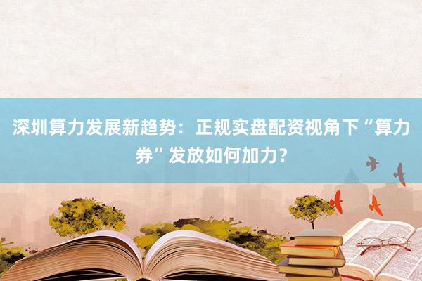 深圳算力发展新趋势：正规实盘配资视角下“算力券”发放如何加力？